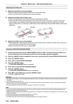 Page 134Chapter 6 Maintenance — Maintenance/replacement
134 - ENGLISH
Attaching the air filter unit
1)  Attach the main filter unit to the projector.
 
f Perform Step 
3) in “Removing the air filter unit” in the reverse order.
 
f Push in the main filter unit securely until it clicks into place.
2)  Attach the pre-filter to the air filter cover.
 
f There is no specification of the front and back for attaching the pre-filter
.
 
f Put the pre-filter into the claws (3 places) on one side of the air filter cover...