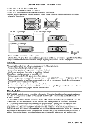 Page 19Chapter 1 Preparation — Precautions for use
ENGLISH - 19
 
f Do not stack projectors on top of each other.
 
f Do not use the projector supporting it by the top.
 
f Do not block the ventilation ports (intake and exhaust) of the projector
.
 
f Prevent hot and cool air from the air conditioning system to blow directly to the ventilation ports (intake and 
exhaust) of the projector.
      
f Do not install the projector in a confined space.
When installing the projector in a confined space, provide air...