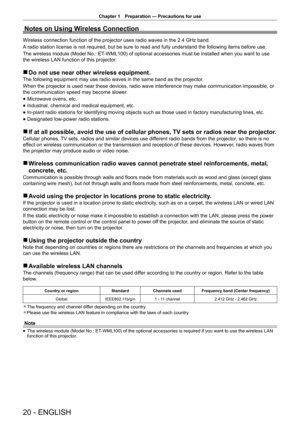 Page 20Chapter 1 Preparation — Precautions for use
20 - ENGLISH
Notes on Using Wireless Connection
Wireless connection function of the projector uses radio waves in the 2.4 GHz band.
A radio station license is not required, but be sure to read and fully understand the following items before use.
The wireless module (Model No.: ET-WML100) of optional accessories must be installed when you want to use 
the wireless LAN function of this projector.
 
r Do not use near other wireless equipment.
The following...