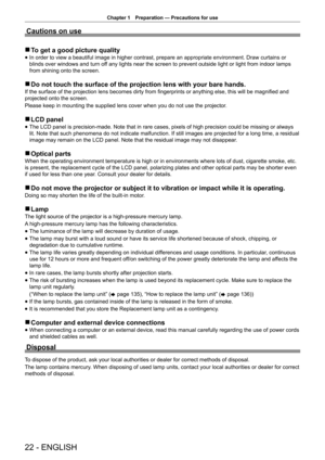 Page 22Chapter 1 Preparation — Precautions for use
22 - ENGLISH
Cautions on use
 
r To get a good picture quality
 
f In order to view a beautiful image in higher contrast, prepare an approp\
riate environment. Draw curtains or 
blinds over windows and turn off any lights near the screen to prevent outside light or light from indo\
or lamps 
from shining onto the screen.
 
r Do not touch the surface of the projection lens with your bare hands.
If the surface of the projection lens becomes dirty from...