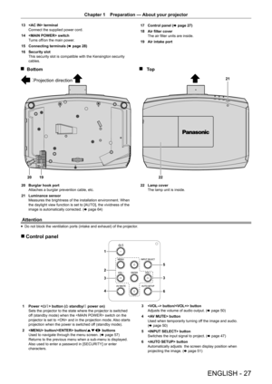 Page 27Chapter 1 Preparation — 
About your projector
ENGLISH - 27
13  terminal
Connect the supplied power cord.
14   switch
Turns off/on the main power.
15  Connecting terminals ( x page 28)
16  Security slot
This security slot is compatible with the Kensington security 
cables. 17 
Control panel ( x page 27)
18  Air filter cover
The air filter units are inside.
19  Air intake port
2220 2119
20 
Burglar hook port
Attaches a burglar prevention cable, etc.
21  Luminance sensor  
Measures the brightness of the...