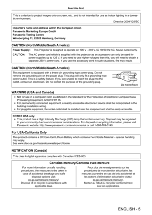 Page 5ENGLISH - 5
Read this first!
This is a device to project images onto a screen, etc., and is not inten\
ded for use as indoor lighting in a domes-
tic environment. Directive 2009/125/EC
Importer's name and address within the European Union 
Panasonic Marketing Europe GmbH
Panasonic Testing Centre
Winsbergring 11, 22525 Hamburg, Germany
CAUTION (North/Middle/South America)
Power Supply:This Projector is designed to operate on 100 V - 240 V, 50 Hz/60 Hz AC, house current only.
CAUTION: The AC power cord...