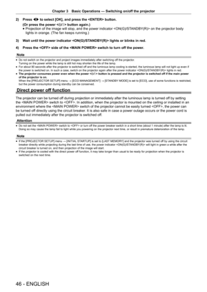Page 46Chapter 3 Basic Operations — Switching on/off the projector
46 - ENGLISH
2) 
Press qw to select [OK], and press the  button.
(Or press the power  button again.)
 
f Projection of the image will stop, and the power indicator  on the projector body 
lights in orange. (The fan keeps running.)
3)  Wait until the power indicator  lights or blinks in red.
4)  Press the  side of the  switch to turn off the power.
Note
 
f Do not switch on the projector and project images immediately after swit\
ching off the...