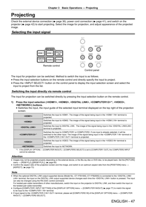 Page 47Chapter 3 Basic Operations — Projecting
ENGLISH - 47
Projecting
Check the external device connection (
x page 36), power cord connection (
x page 41), and switch on the 
projector ( x page 42) to start projecting. Select the image for projection, and adjust appearance of the projected 
image.
Selecting the input signal
The input for projection can be switched. Method to switch the input is as follows.
 
f Press the input selection buttons on the remote control and directly spe\
cify the input to...