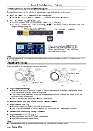 Page 48Chapter 3 Basic Operations — Projecting
48 - ENGLISH
Switching the input by displaying the input guide
The input for projection can be selected by displaying the input guide w\
ith the control panel.
1) 
Press the  button on the control panel.
 
f The
 [DETAILED]  input guide or the  [SIMPLE] input guide is displayed. (
x page 76)  
2)  Press the  button again.
 
f The input will switch each time you press the  button.
 
f You can also select the input source by pressing 
asqw on the remote control or...