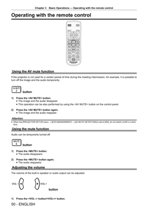 Page 50Chapter 3 Basic Operations — Operating with the remote control
50 - ENGLISH
Operating with the remote control
Using the AV mute function
If the projector is not used for a certain period of time during the meeting intermission, for example, it is possible to 
turn off the image and the audio temporarily.
 button
1) 
Press the  button.
 
f The image and the audio disappear.
 
f This operation can be also performed by using the  button on the control panel.
2)  Press the  button again.
 
f The image and...