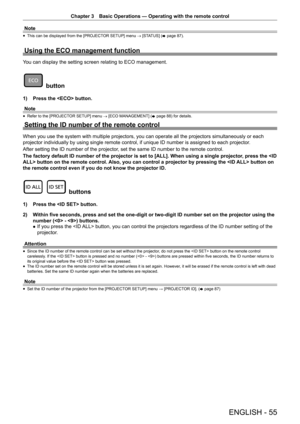 Page 55Chapter 3 Basic Operations — Operating with the remote control
ENGLISH - 55
Note
 
f This can be displayed from the [PROJECTOR SETUP] menu 
→ [STATUS] (
x page 87).
Using the ECO management function
You can display the setting screen relating to ECO management.
 button
1) 
Press the  button.
Note
 
f Refer to the [PROJECTOR SETUP] menu 
→ [ECO MANAGEMENT] (
x page 88) for details.
Setting the ID number of the remote control
When you use the system with multiple projectors, you can operate all th\
e...