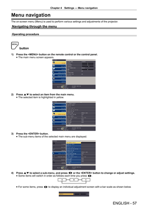 Page 57Chapter 4 Settings — Menu navigation
ENGLISH - 57
Menu navigation
The on-screen menu (Menu) is used to perform various settings and adjustments of the projector
.
Navigating through the menu
Operating procedure
 button
1) Press the  button on the remote control or the control panel.
 
f The main menu screen appears.
2) 
Press as to select an item from the main menu.
 
f The selected item is highlighted in yellow.
3) 
Press the  button.
 
f The sub-menu items of the selected main menu are displayed.
4)...