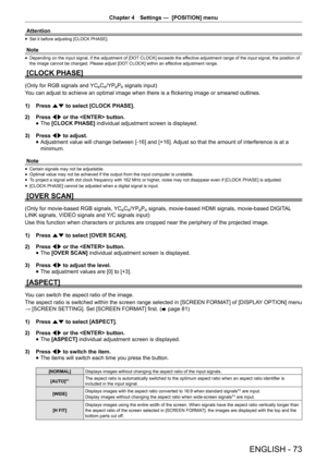 Page 73Chapter 4 Settings —  [POSITION] menu
ENGLISH - 73
Attention
 
f Set it before adjusting [CLOCK PHASE].
Note
 
f Depending on the input signal, if the adjustment of [DOT CLOCK] exceeds the effective adjustment range of the input signal, the position of 
the image cannot be changed. Please adjust [DOT CLOCK] within an effective adjustment range.
[CLOCK PHASE]
(Only for RGB signals and YCBCR/YPBPR signals input)
You can adjust to achieve an optimal image when there is a flickering image or smeared...