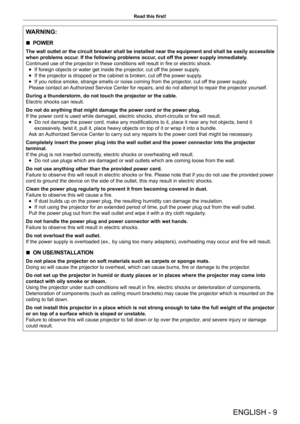 Page 9ENGLISH - 9
Read this first!
WARNING:
 
r POWER
The wall outlet or the circuit breaker shall be installed near the equipment and shall be easily accessible 
when problems occur. If the following problems occur, cut off the power supply immediately.
Continued use of the projector in these conditions will result in fire or electric shock.
 
f If foreign objects or water get inside the projector, cut off the power supply.
 
f If the projector is dropped or the cabinet is broken, cut off the power supply....