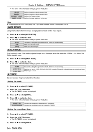 Page 84Chapter 4 Settings — [DISPLAY OPTION] menu
84 - ENGLISH
 
f The items will switch each time you press the button.
[BLUE]
Displays the entire projection area in blue.
[BLACK] Displays the entire projection area in black.
[DEFAULT LOGO] Displays the Panasonic logo.
[USER LOGO] Displays the image registered by the user.
Note
 
f To create/register the [USER LOGO] image, use “Logo Transfer Software” included in the supplied CD-ROM.
[WIDE MODE]
Using this function when the image is displayed incorrectly for...