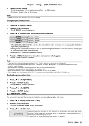 Page 85Chapter 4 Settings — [DISPLAY OPTION] menu
ENGLISH - 85
4) 
Press qw to set the time.
 
f The time can be set in 1-minute increments from 1 to 180 minutes.
 
f The factory default value is 10 minutes.
Note
 
f [TIMER] is enabled when [MODE] is set to [COUNT DOWN].
Using the presentation timer
1) 
Press as to select [P-TIMER].
2)  Press the  button.
 
f The 
[P-TIMER]  screen is displayed.
3)  Press as to select the item, and press the  button.
[START] The count is started.
[STOP] The count is stopped....