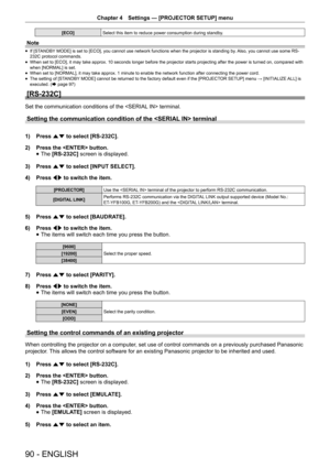 Page 90Chapter 4 Settings — [PROJECTOR SETUP] menu
90 - ENGLISH
[ECO]
Select this item to reduce power consumption during standby. 
Note
 
f If [STANDBY MODE] is set to [ECO], you cannot use network functions when the projector is standing by. Also, you cannot use some RS-
232C protocol commands.
 
f When set to [ECO], it may take approx. 10 seconds longer before the projector starts projecting after the power is turned on, compared with 
when [NORMAL] is set.
 
f When set to [NORMAL], it may take approx. 1...