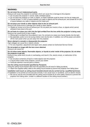 Page 1010 - ENGLISH
Read this first!
WARNING:
Do not cover the air intake/exhaust ports.
Doing so will cause the projector to overheat, which can cause fire or damage to the projector.
 
f Do not place the projector in narrow, badly ventilated places.
 
f Do not place the projector on cloth or papers, as these materials could \
be drawn into the air intake port.
 
f Provide at least 1 m (40") of space between any walls or objects and the exhaust port, and at least 50 cm (20") 
of space between any walls...