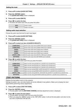 Page 93Chapter 4 Settings — [PROJECTOR SETUP] menu
ENGLISH - 93
Setting the mute
1) 
Press as to select [AUDIO SETTING].
2)  Press the  button.
 
f The
 [AUDIO SETTING]  screen is displayed.
3)  Press as to select [MUTE].
4)  Press qw to switch the item.
 
f The items will switch each time you press the button.
[OFF]
Audio is output.
[ON] Audio is not output.
Setting audio input selection
Choose the audio input terminal for each input signal.
1) Press as to select [AUDIO SETTING].
2)  Press the  button.
 
f...