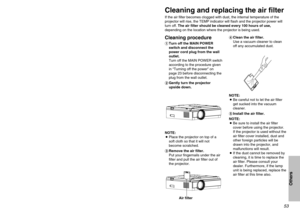 Page 535253
Others
Cleaning and replacing the air filterIf the air filter becomes clogged with dust, the internal temperature of the
projector will rise, the TEMP indicator will flash and the projector power will
turn off. The air filter should be cleaned every 100 hours of use,
depending on the location where the projector is being used.Cleaning procedure#Turn off the MAIN POWER
switch and disconnect the
power cord plug from the wall
outlet.
Turn off the MAIN POWER switch
according to the procedure given
in...