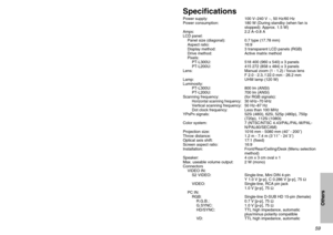 Page 595859
Others
SpecificationsPower supply: 100 V–240 V ~, 50 Hz/60 Hz
Power consumption: 180 W (During standby (when fan is
stopped): Approx. 1.5 W)
Amps: 2.2 A–0.8 A
LCD panel:
Panel size (diagonal): 0.7 type (17.78 mm)
Aspect ratio: 16:9
Display method: 3 transparent LCD panels (RGB)
Drive method: Active matrix method
Pixels:
PT-L300U: 518 400 (960 x 540) x 3 panels
PT-L200U: 415 272 (858 x 484) x 3 panels
Lens: Manual zoom (1 - 1.2) / focus lens 
F 2.0 - 2.3, f 22.0 mm - 26.2 mm
Lamp: UHM lamp (120 W)...