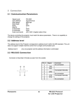 Page 8Panasonic  RS-232 Protocol    for LCD Projector 662 Connection 
2.1 Communication Parameters 
 
   Signal Level  RS-232C 
   Sync Method  Asynchronous 
 Data Speed  9600 bps 
 Data length  8bit 
 Parity   None 
 Stop bit  1 
 X Parameter  None 
 S Parameter  None 
 Code (command) JIS X 0201 (Capital Letters Only) 
 
The device controlling the projector must match the above parameters.  There is no capability to 
change the settings of the projector. 
 
2.2 Address level 
 
The address level of this...