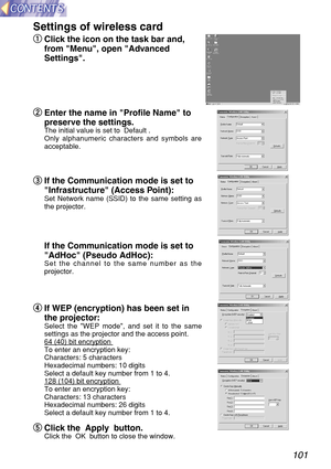 Page 101101
Settings of wireless card
q q
Click the icon on the task bar and,
from Menu, open Advanced
Settings.
w w
Enter the name in Profile Name to
preserve the settings.
The initial value is set to  Default .
Only alphanumeric characters and symbols are
acceptable.
e e
If the Communication mode is set to
Infrastructure (Access Point):
Set Network name (SSID) to the same setting as
the projector.
If the Communication mode is set to
AdHoc (Pseudo AdHoc):
Set the channel to the same number as the
projector.
r...