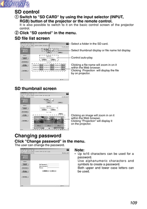 Page 109109
SD control 
q q
Switch to SD CARD by using the input selector (INPUT,
RGB) button of the projector or the remote control.
It is also possible to switch to it on the basic control screen of the projector
control.
w w
Click SD control in the menu.
SD file list screen 
SD thumbnail screen 
Changing password 
Click Change password in the menu.The user can change the password.
Note:•Up to16 characters can be used for a
password.
Use alphanumeric characters and
symbols to create a password.
Both upper and...