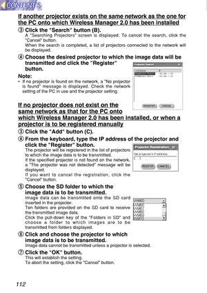 Page 112112
If another projector exists on the same network as the one for
the PC onto which Wireless Manager 2.0 has been installed
e e
Click the Search button (B).
A Searching Projectors screen is displayed. To cancel the search, click the
Cancel button.
When the search is completed, a list of projectors connected to the network will
be displayed.
r r
Choose the desired projector to which the image data will be
transmitted and click the Register
button.
Note:
•If no projector is found on the network, a No...