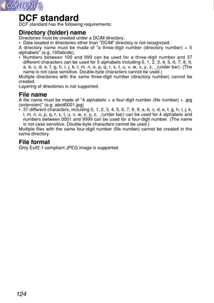 Page 124124
DCF standardDCF standard has the following requirements:
Directory (folder) nameDirectories must be created under a DCIM directory.
•Data located in directories other than DCIM directory is not recognized.
A directory name must be made of a three-digit number (directory number) + 5
alphabets (e.g. 100abcde).
•Numbers between 100 and 999 can be used for a three-digit number and 37
different characters can be used for 5 alphabets including 0, 1, 2, 3, 4, 5, 6, 7, 8, 9,
a, b, c, d, e, f, g, h, i, j, k,...