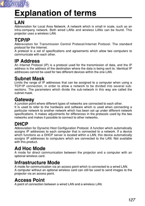 Page 127127
Explanation of terms
LANAbbreviation for Local Area Network. A network which is small in scale, such as an
intra-company network. Both wired LANs and wireless LANs can be found. This
projector uses a wireless LAN.
TCP/IPAbbreviation for Transmission Control Protocol/Internet Protocol. The standard
protocol for the Internet.
A protocol is a set of specifications and agreements which allow two computers to
communicate with each other.
IP AddressAn Internet Protocol (IP) is a protocol used for the...