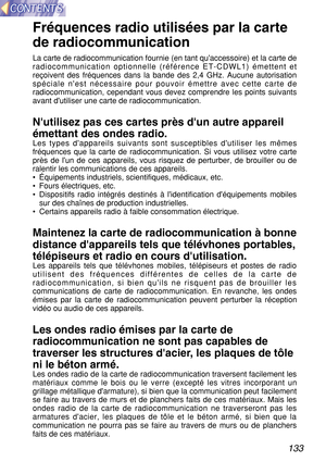 Page 133133
Fréquences radio utilisées par la carte
de radiocommunication
La carte de radiocommunication fournie (en tant quaccessoire) et la carte de
radiocommunication optionnelle (référence ET-CDWL1) émettent et
reçoivent des fréquences dans la bande des 2,4 GHz. Aucune autorisation
spéciale nest nécessaire pour pouvoir émettre avec cette carte de
radiocommunication, cependant vous devez comprendre les points suivants
avant dutiliser une carte de radiocommunication.
Nutilisez pas ces cartes près dun autre...