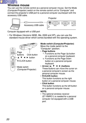 Page 2020
Wireless mouse
You can use the remote control as a personal computermouse. Set the Mode
(Computer/Projector) switch on the remote control unit to 
“Computer”and
connect the projector’s USB port to 
a personal computercounterpart with the
accessory USB cable.
•For Windows (Versions 98SE, Me, 2000 and XP), you can use the
standard mouse driver which comes bundled with the operating system.
USB
POWER
RGB
VIDEO
R-CLICK
LASER
MENU
PA G E
ENTER
FREEZE SHUTTER
FUNC1Computer Pro jectorSTD
SETUPAUTO
Page...