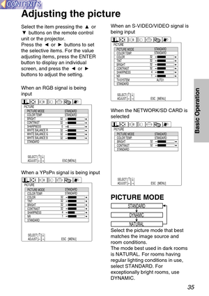 Page 3535
Basic Operation
Select the item pressing the  or
buttons on the remote control
unit or the projector.
Press the  or  buttons to set
the selective items. For the value
adjusting items, press the ENTER
button to display an individual
screen, and press the  or 
buttons to adjust the setting.
Adjusting the picture
STANDARD
DYNAMIC
NATURAL
PICTURE MODE
Select the picture mode that best
matches the image source and
room conditions.
The mode best used in dark rooms
is NATURAL. For rooms having
regular...