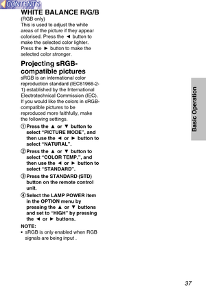 Page 3737
Basic Operation
WHITE BALANCE R/G/B
(RGB only)
This is used to adjust the white
areas of the picture if they appear
colorised. Press the  button to
make the selected color lighter.
Press the  button to make the
selected color stronger.
Projecting sRGB-
compatible pictures
sRGB is an international color
reproduction standard (IEC61966-2-
1) established by the International
Electrotechnical Commission (IEC).
If you would like the colors in sRGB-
compatible pictures to be
reproduced more faithfully,...