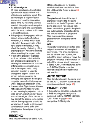 Page 4141
Basic Operation
NOTE:
•   S1 video signals
S1 video signals are a type of video
signal with an aspect ratio of 16:9
which include a detector signal. This
detector signal is output by some
sources such as wide-vision video
decks. If the AUTO setting above is
selected, this projector will recognize
the detector signal and automatically
switch the aspect ratio to 16:9 in order
to project the picture.
•  This projector is equipped with an
aspect ratio selection function.
However, if a mode which does
not...