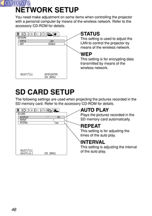 Page 4646
NETWORK SETUP
You need make adjustment on some items when controlling the projector
with a personal computer by means of the wireless network. Refer to the
accessory CD-ROM for details.
NETWORKSTATUS
WEPLAN1
DISABLE
SELECT:[
↑][↓] ENTER:[ENTER]
ESC  :[MENU]
SD CARDAUTOPLAY
REPEAT
INTERVALOFFON
1
5 sec
SELECT:[
↑][↓]
ADJUST:[←][→]ENTER:[ENTER]
ESC  :[MENU]
STATUS
This setting is used to adjust the
LAN to control the projector by
means of the wireless network.
WEP
This setting is for encrypting data...