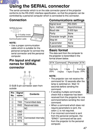 Page 4747
Advanced Operation
Using the SERIAL connector
The serial connector which is on the side connector panel of the projector
conforms to the RS-232C interface specification, so that the projector can be
controlled by a personal computer which is connected to this connector.
Connection
NOTE:
•Use a proper communication
cable which is suitable for the
personal computer to connect the
serial connector and the personal
computer.
Pin layout and signal
names for SERIAL
connector
D-Sub9p (male)
Communication...