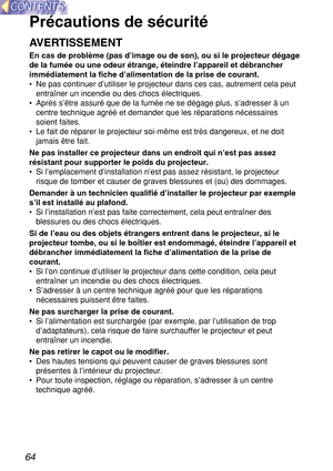 Page 6464
Précautions de sécurité
AVERTISSEMENT
En cas de problème (pas d’image ou de son), ou si le projecteur dégage
de la fumée ou une odeur étrange, éteindre l’appareil et débrancher
immédiatement la fiche d’alimentation de la prise de courant.
• Ne pas continuer d’utiliser le projecteur dans ces cas, autrement cela peut
entraîner un incendie ou des chocs électriques.
• Après s’être assuré que de la fumée ne se dégage plus, s’adresser à un
centre technique agréé et demander que les réparations nécessaires...