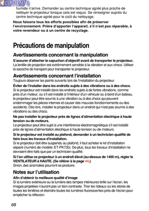 Page 6868
humide n’arrive. Demander au centre technique agr éé plus proche de
nettoyer le projecteur lorsque cela est requis. Se renseigner aupr ès du
centre technique agr éé pour le co ût du nettoyage.
Nous faisons tous les efforts possibles afin de p ré server
l ’environnement. Pri ère d ’apporter l ’appareil, s ’il n ’est pas r éparable,  à
votre revendeur ou  à un centre de recyclage.
Pr écautions de manipulation
A ve rtissements concernant la manipulation
S ’assurer d ’attacher le capuchon  d’objectif...