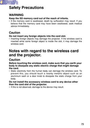 Page 7575
Safety Precautions
WARNING
Keep the SD memory card out of the reach of infants.
•If the memory card is swallowed, death by suffocation may result. If you
believe that the memory card may have been swallowed, seek medical
advice immediately.
Caution
Do not insert any foreign objects into the card slot.
•Inserting foreign objects may damage the projector. If the wireless card is
inserted while some foreign object is inside the slot, it may damage the
wireless card.
Notes with regard to the wireless...