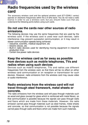 Page 7878
Radio frequencies used by the wireless
card
The accessory wireless card and the optional wireless card (ET-CDWL1 series)
operate on electronic frequencies within the 2.4 GHz band. You do not need a radio
licence in order to use a wireless card, but you should make sure that you
understand the following points before using such cards.
Do not use the cards near other sources of radio
emissions.
The following devices may use the same frequencies that are used by the
wireless card. If the wireless card is...