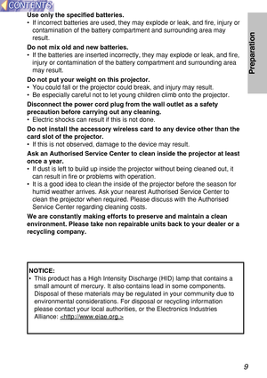 Page 99
Preparation
Use only the specified batteries.
•If incorrect batteries are used, they may explode or leak, and fire, injury or
contamination of the battery compartment and surrounding area may
result.
Do not mix old and new batteries.
•If the batteries are inserted incorrectly, they may explode or leak, and fire,
injury or contamination of the battery compartment and surrounding area
may result.
Do not put your weight on this projector.
•You could fall or the projector could break, and injury may...