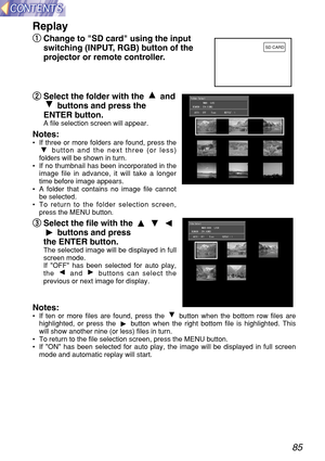 Page 8585
Replay
q q
Change to SD card using the input
switching (INPUT, RGB) button of the
projector or remote controller.
w w
Select the folder with the  and
buttons and press the
ENTER button.
A file selection screen will appear.
Notes: •If three or more folders are found, press the
button and the next three (or less)
folders will be shown in turn.
•If no thumbnail has been incorporated in the
image file in advance, it will take a longer
time before image appears.
•A folder that contains no image file...