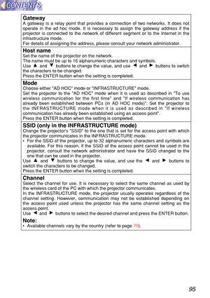 Page 9595
Gatew ayA gateway is a relay point that provides a connection of two networks. I\
t does not
operate in the ad hoc mode. It is necessary to assign the gateway addres\
s if the
projector is connected to the network of different segment or to the Int\
ernet in the
infrastructure mode.
For details of assigning the address, please consult your network admini\
strator.
Host nameSet the name of the projector on the network.
The name must be up to 16 alphanumeric characters and symbols.
Use and  buttons to...