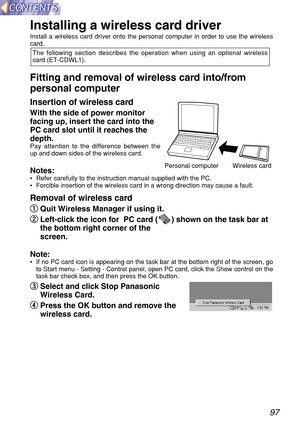 Page 9797
Installing a wireless card driver
Install a wireless card driver onto the personal computer in order to use the wireless
card.
Fitting and removal of wireless card into/from
personal computer 
Insertion of wireless card
With the side of power monitor
facing up, insert the card into the
PC card slot until it reaches the
depth.
Pay attention to the difference between the
up and down sides of the wireless card.
Notes:•Refer carefully to the instruction manual supplied with the PC.
•Forcible insertion of...