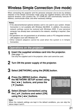 Page 2121
Wireless Simple Connection (live mode)
When connecting the projector and the personal computer one-to-one by wireless,
selection of the Simple Connection mode using the supplied wireless card and the
optional wireless card (product No. ET-CDWL2E) will automatically execute IP
address, communicate mode, and other necessary settings.
Notes:
• If the abovementioned optional wireless card is not used in your system, Simple
Connection is not available with Windows Me/98SE. In addition, the previous
network...