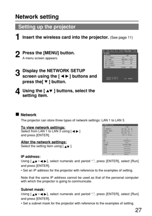 Page 2727
Setting up the projector
Network
The projector can store three types of network settings: LAN 1 to LAN 3.
To view network settings:Select from LAN 1 to LAN 3 using [ ]  
and press [ENTER].
Alter the network settings:
Select the setting item using [ ].
IP address:
Using [•], select numerals and period “.”, press [ENTER], select [Run]
and press [ENTER].
• Set an IP address for the projector with reference to the examples of setting.
Note that the same IP address cannot be used as that of the personal...