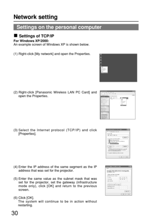 Page 3030
Settings on the personal computer
Settings of TCP/IP
For Windows XP/2000:
An example screen of Windows XP is shown below.
(1) Right-click [My network] and open the Properties.
(2) Right-click [Panasonic Wireless LAN PC Card] and
open the Properties.
(3) Select the Internet protocol (TCP/IP) and click
[Properties].
(4) Enter the IP address of the same segment as the IP
address that was set for the projector.
(5) Enter the same value as the subnet mask that was
set for the projector, set the gateway...