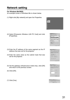 Page 3131
For Windows Me/98SE:
An example screen of Windows Me is shown below.
(1) Right-click [My network] and open the Properties.
(2) Select [Panasonic Wireless LAN PC Card] and click
[Properties].
(3) Enter the IP address of the same segment as the IP
address that was set for the projector.
(4) Enter the same value as the subnet mask that was
set for the projector.
(5) Set the gateway (infrastructure mode only), click [OK]
and return to the previous screen.
(6) Click [OK].
(7) Click [Yes].
Network setting 