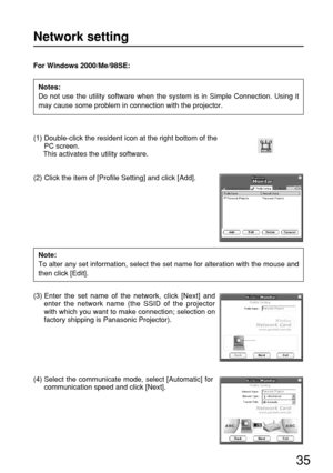 Page 3535
For Windows 2000/Me/98SE:
(1) Double-click the resident icon at the right bottom of the
PC screen.
This activates the utility software.
(2) Click the item of [Profile Setting] and click [Add].
(3) Enter the set name of the network, click [Next] and
enter the network name (the SSID of the projector
with which you want to make connection; selection on
factory shipping is Panasonic Projector).
Network setting
Notes:
Do not use the utility software when the system is in Simple Connection. Using it
may...