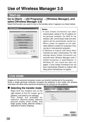 Page 3838
Use of Wireless Manager 3.0
Live mode
Start-up
Go to [Start] →[All Programs] →[Wireless Manager], and
select [Wireless Manager 3.0]
Select the function you want to use in the window when it appears as shown below.
Images on the personal computer screen are directly transferred to the projector.
Since a single personal computer occupies the projector in this mode, the wireless
card does not allow other personal computer(s) to connect to the projector.
Selecting the transfer mode
Right-click the...