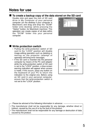 Page 5To create a backup copy of the data stored on the SD card
Double click and open the icon of SD card
drive in My Computer of your personal
computer (on the desktop if your computer is
Macintosh) and drag and drop the DCIM
folder onto desktop (while pressing the
Option button, for Macintosh machine). This
operation can create copies of all data within
the DCIM folder into your personal
computer.
Write protection switch
• Putting the write-protection switch of SD
card to the LOCK position will disable...