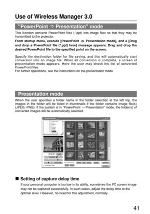 Page 4141
Presentation mode
When the user specifies a folder name in the folder selection at the left top, the
images in the folder will be listed in thumbnails if the folder contains image file(s)
(JPEG, PNG). If the system is in “PowerPoint →
Presentation” mode, the folder(s) of
converted images will be automatically selected.
PowerPoint Presentation mode
This function converts PowerPoint files (*.ppt) into image files so that they may be
transmitted to the projector.
From startup menu, execute [PowerPoint...